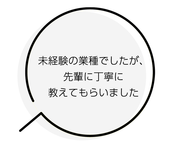 未経験の業種でしたが、先輩に丁寧に教えてもらいました