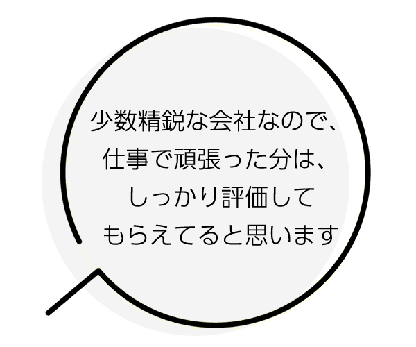 少数精鋭な会社なので、仕事で頑張った分は、しっかり評価してもらえてると思います