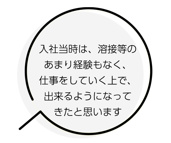 入社当時は、溶接等のあまり経験もなく、仕事をしていく中で、出来るようになってきました