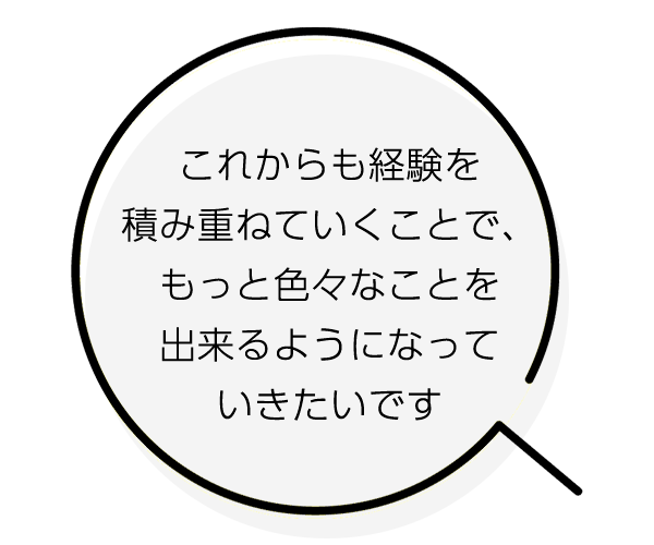 これからも経験を重ねることで、もっと色々なことを出来るようになっていきたいです